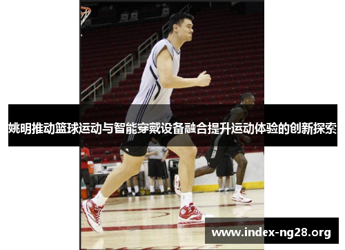 姚明推动篮球运动与智能穿戴设备融合提升运动体验的创新探索 姚明推动篮球运动与智能穿戴设备融合提升运动体验的创新探索