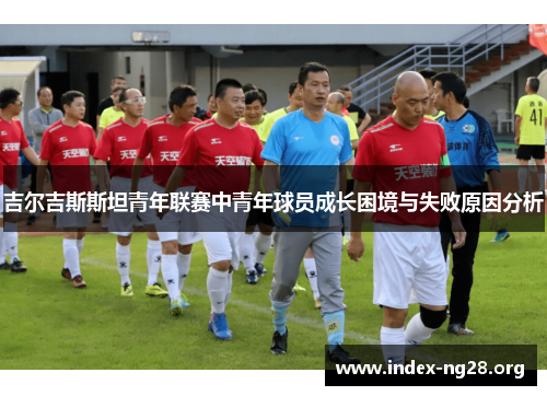 吉尔吉斯斯坦青年联赛中青年球员成长困境与失败原因分析 吉尔吉斯斯坦青年联赛中青年球员成长困境与失败原因分析
