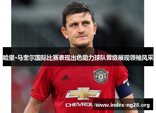哈里·马奎尔国际比赛表现出色助力球队晋级展现领袖风采 哈里·马奎尔国际比赛表现出色助力球队晋级展现领袖风采