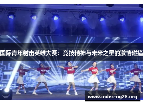 国际青年射击英雄大赛:竞技精神与未来之星的激情碰撞 国际青年射击英雄大赛:竞技精神与未来之星的激情碰撞