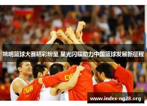 姚明篮球大赛精彩纷呈 星光闪耀助力中国篮球发展新征程 姚明篮球大赛精彩纷呈 星光闪耀助力中国篮球发展新征程