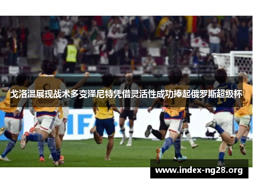 戈洛温展现战术多变泽尼特凭借灵活性成功捧起俄罗斯超级杯 戈洛温展现战术多变泽尼特凭借灵活性成功捧起俄罗斯超级杯