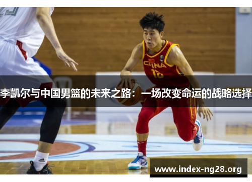 李凯尔与中国男篮的未来之路:一场改变命运的战略选择 李凯尔与中国男篮的未来之路:一场改变命运的战略选择
