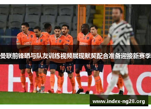 曼联前锋晒与队友训练视频展现默契配合准备迎接新赛季 曼联前锋晒与队友训练视频展现默契配合准备迎接新赛季