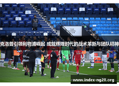 克洛普引领利物浦崛起 成就辉煌时代的战术革新与团队精神 克洛普引领利物浦崛起 成就辉煌时代的战术革新与团队精神