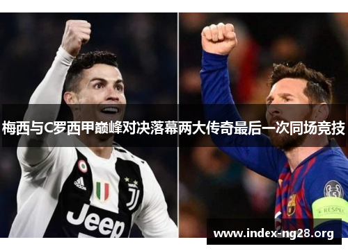 梅西与C罗西甲巅峰对决落幕两大传奇最后一次同场竞技