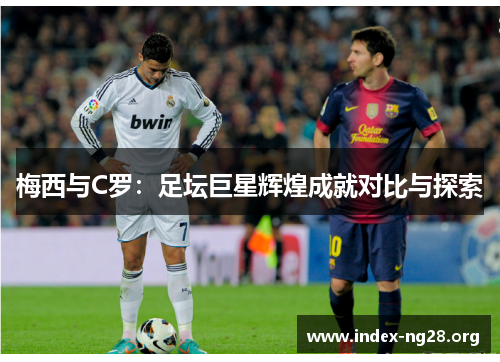 梅西与C罗:足坛巨星辉煌成就对比与探索 梅西与C罗:足坛巨星辉煌成就对比与探索