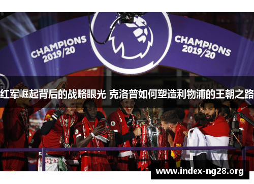 红军崛起背后的战略眼光 克洛普如何塑造利物浦的王朝之路 红军崛起背后的战略眼光 克洛普如何塑造利物浦的王朝之路