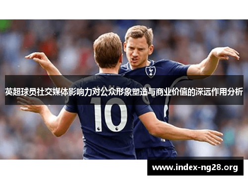 英超球员社交媒体影响力对公众形象塑造与商业价值的深远作用分析 英超球员社交媒体影响力对公众形象塑造与商业价值的深远作用分析