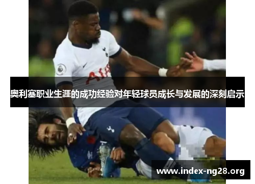 奥利塞职业生涯的成功经验对年轻球员成长与发展的深刻启示 奥利塞职业生涯的成功经验对年轻球员成长与发展的深刻启示