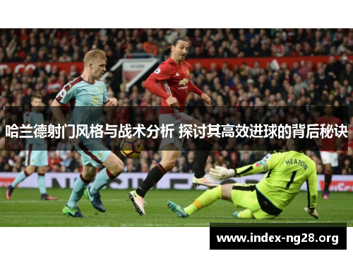 哈兰德射门风格与战术分析 探讨其高效进球的背后秘诀 哈兰德射门风格与战术分析 探讨其高效进球的背后秘诀