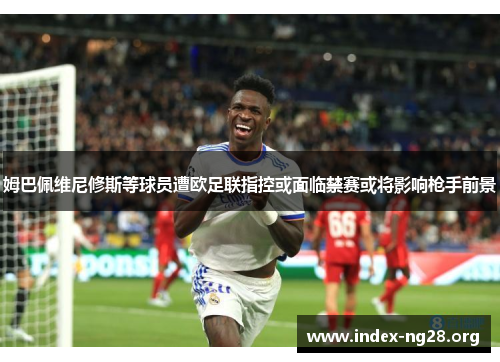 姆巴佩维尼修斯等球员遭欧足联指控或面临禁赛或将影响枪手前景 姆巴佩维尼修斯等球员遭欧足联指控或面临禁赛或将影响枪手前景