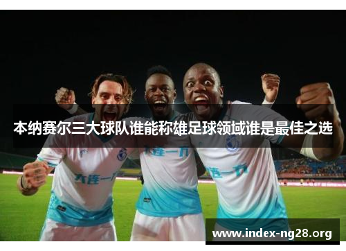 本纳赛尔三大球队谁能称雄足球领域谁是最佳之选 本纳赛尔三大球队谁能称雄足球领域谁是最佳之选