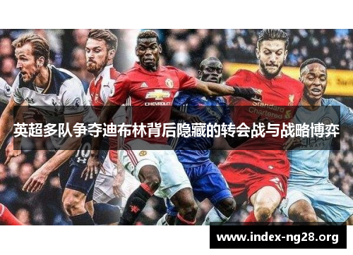 英超多队争夺迪布林背后隐藏的转会战与战略博弈 英超多队争夺迪布林背后隐藏的转会战与战略博弈