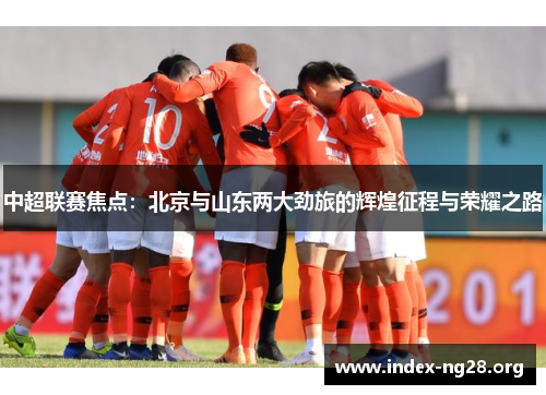 中超联赛焦点:北京与山东两大劲旅的辉煌征程与荣耀之路 中超联赛焦点:北京与山东两大劲旅的辉煌征程与荣耀之路