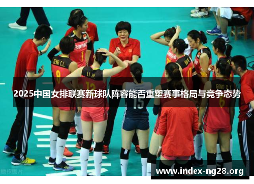 2025中国女排联赛新球队阵容能否重塑赛事格局与竞争态势 2025中国女排联赛新球队阵容能否重塑赛事格局与竞争态势