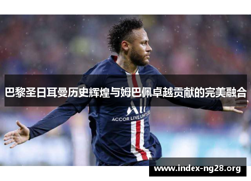 巴黎圣日耳曼历史辉煌与姆巴佩卓越贡献的完美融合 巴黎圣日耳曼历史辉煌与姆巴佩卓越贡献的完美融合