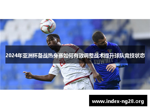 2024年亚洲杯备战热身赛如何有效调整战术提升球队竞技状态 2024年亚洲杯备战热身赛如何有效调整战术提升球队竞技状态