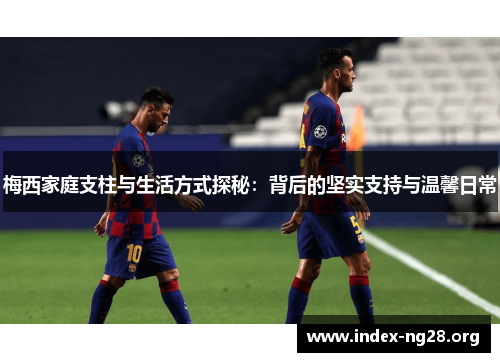 梅西家庭支柱与生活方式探秘:背后的坚实支持与温馨日常 梅西家庭支柱与生活方式探秘:背后的坚实支持与温馨日常