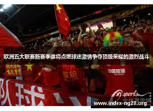欧洲五大联赛新赛季谁将点燃球迷激情争夺顶级荣耀的激烈战斗 欧洲五大联赛新赛季谁将点燃球迷激情争夺顶级荣耀的激烈战斗