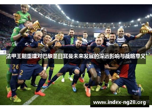 法甲王朝重建对巴黎圣日耳曼未来发展的深远影响与战略意义 法甲王朝重建对巴黎圣日耳曼未来发展的深远影响与战略意义