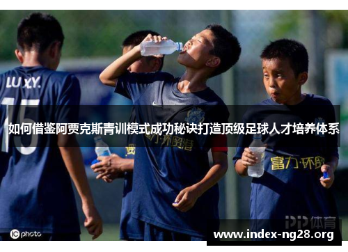 如何借鉴阿贾克斯青训模式成功秘诀打造顶级足球人才培养体系 如何借鉴阿贾克斯青训模式成功秘诀打造顶级足球人才培养体系