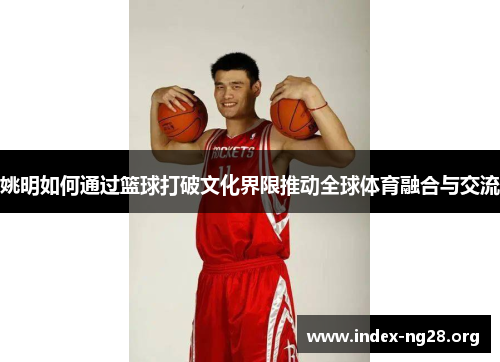 姚明如何通过篮球打破文化界限推动全球体育融合与交流 姚明如何通过篮球打破文化界限推动全球体育融合与交流