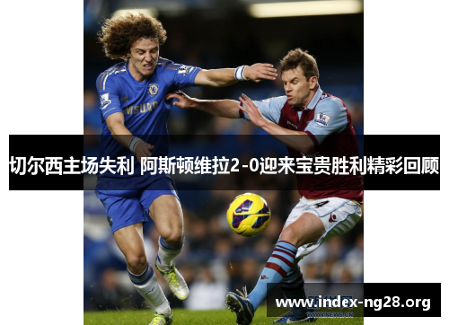 切尔西主场失利 阿斯顿维拉2-0迎来宝贵胜利精彩回顾 切尔西主场失利 阿斯顿维拉2-0迎来宝贵胜利精彩回顾