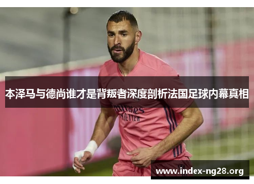 本泽马与德尚谁才是背叛者深度剖析法国足球内幕真相 本泽马与德尚谁才是背叛者深度剖析法国足球内幕真相