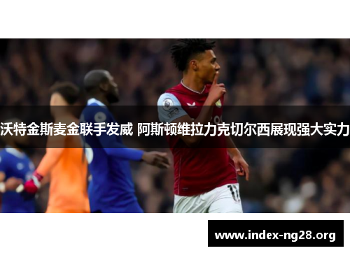 沃特金斯麦金联手发威 阿斯顿维拉力克切尔西展现强大实力 沃特金斯麦金联手发威 阿斯顿维拉力克切尔西展现强大实力