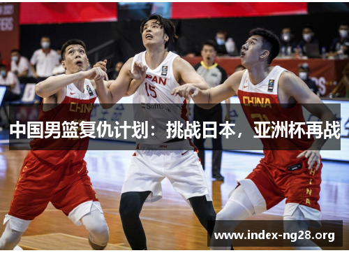 中国男篮复仇计划:挑战日本,亚洲杯再战 中国男篮复仇计划:挑战日本,亚洲杯再战