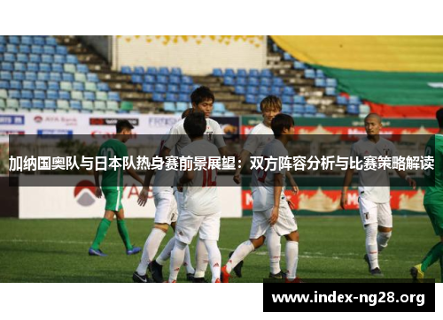 加纳国奥队与日本队热身赛前景展望:双方阵容分析与比赛策略解读 加纳国奥队与日本队热身赛前景展望:双方阵容分析与比赛策略解读