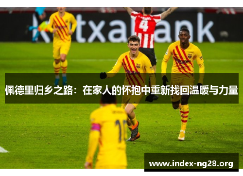 佩德里归乡之路:在家人的怀抱中重新找回温暖与力量 佩德里归乡之路:在家人的怀抱中重新找回温暖与力量