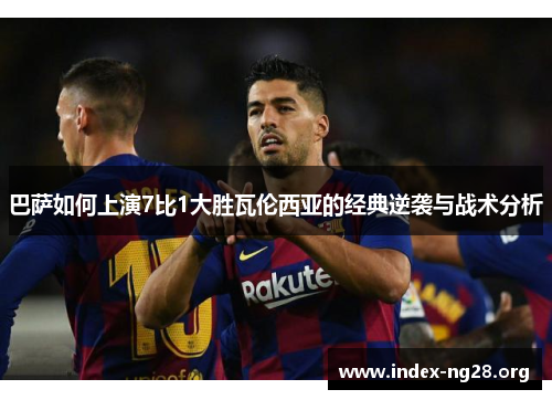 巴萨如何上演7比1大胜瓦伦西亚的经典逆袭与战术分析 巴萨如何上演7比1大胜瓦伦西亚的经典逆袭与战术分析