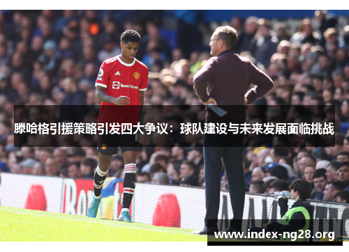 滕哈格引援策略引发四大争议:球队建设与未来发展面临挑战 滕哈格引援策略引发四大争议:球队建设与未来发展面临挑战