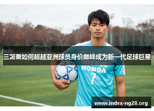 三笘薰如何超越亚洲球员身价巅峰成为新一代足球巨星 三笘薰如何超越亚洲球员身价巅峰成为新一代足球巨星