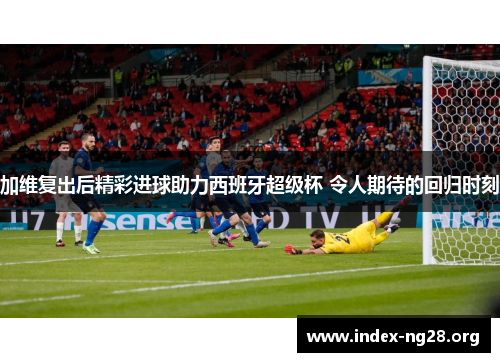 加维复出后精彩进球助力西班牙超级杯 令人期待的回归时刻 加维复出后精彩进球助力西班牙超级杯 令人期待的回归时刻