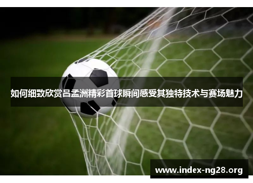 如何细致欣赏吕孟洲精彩首球瞬间感受其独特技术与赛场魅力 如何细致欣赏吕孟洲精彩首球瞬间感受其独特技术与赛场魅力