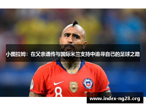 小图拉姆:在父亲遗传与国际米兰支持中追寻自己的足球之路 小图拉姆:在父亲遗传与国际米兰支持中追寻自己的足球之路