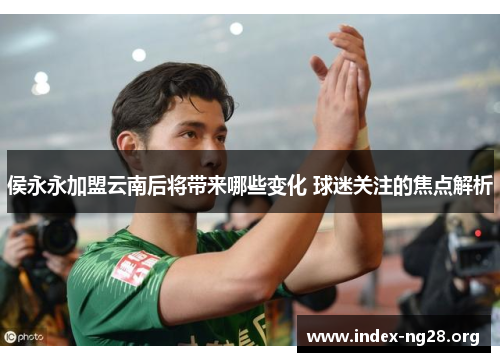 侯永永加盟云南后将带来哪些变化 球迷关注的焦点解析 侯永永加盟云南后将带来哪些变化 球迷关注的焦点解析