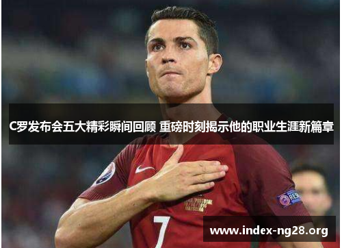 C罗发布会五大精彩瞬间回顾 重磅时刻揭示他的职业生涯新篇章 C罗发布会五大精彩瞬间回顾 重磅时刻揭示他的职业生涯新篇章