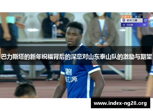 巴力斯塔的新年祝福背后的深意对山东泰山队的激励与期望 巴力斯塔的新年祝福背后的深意对山东泰山队的激励与期望