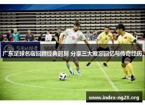 广东足球名宿回顾经典时刻 分享三大难忘回忆与传奇经历 广东足球名宿回顾经典时刻 分享三大难忘回忆与传奇经历