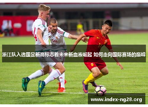 浙江队入选国足新高标志着未来新血液崛起 如何走向国际赛场的巅峰 浙江队入选国足新高标志着未来新血液崛起 如何走向国际赛场的巅峰
