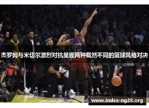 杰罗姆与米切尔激烈对抗呈现两种截然不同的篮球风格对决 杰罗姆与米切尔激烈对抗呈现两种截然不同的篮球风格对决