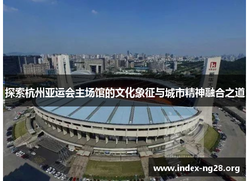 探索杭州亚运会主场馆的文化象征与城市精神融合之道 探索杭州亚运会主场馆的文化象征与城市精神融合之道