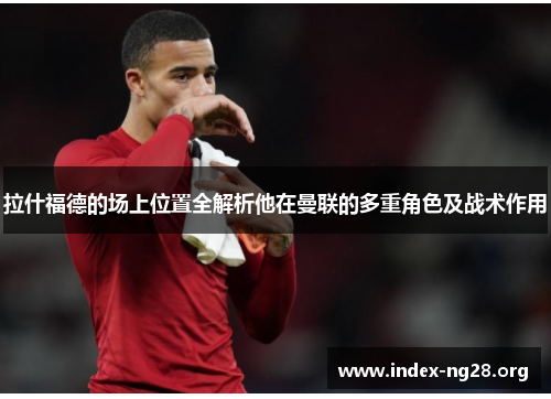拉什福德的场上位置全解析他在曼联的多重角色及战术作用 拉什福德的场上位置全解析他在曼联的多重角色及战术作用