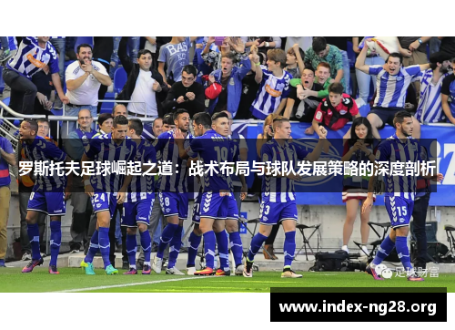 罗斯托夫足球崛起之道:战术布局与球队发展策略的深度剖析 罗斯托夫足球崛起之道:战术布局与球队发展策略的深度剖析