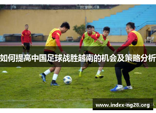 如何提高中国足球战胜越南的机会及策略分析 如何提高中国足球战胜越南的机会及策略分析