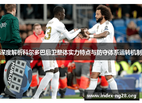 深度解析科尔多巴后卫整体实力特点与防守体系运转机制 深度解析科尔多巴后卫整体实力特点与防守体系运转机制